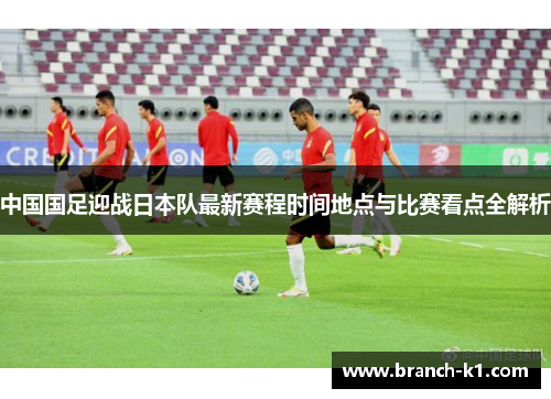 中国国足迎战日本队最新赛程时间地点与比赛看点全解析