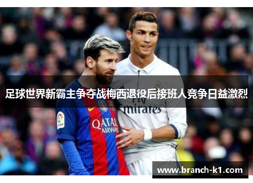 足球世界新霸主争夺战梅西退役后接班人竞争日益激烈