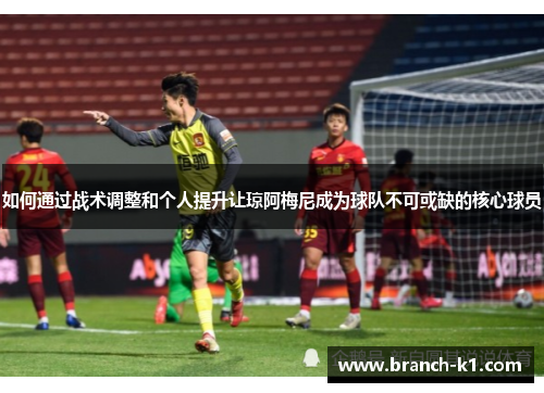 如何通过战术调整和个人提升让琼阿梅尼成为球队不可或缺的核心球员