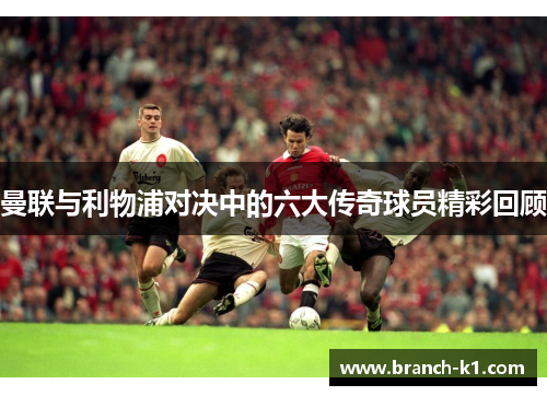 曼联与利物浦对决中的六大传奇球员精彩回顾