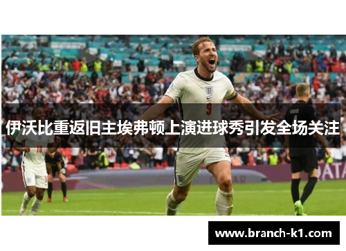 伊沃比重返旧主埃弗顿上演进球秀引发全场关注