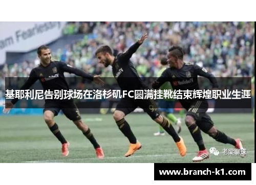 基耶利尼告别球场在洛杉矶FC圆满挂靴结束辉煌职业生涯