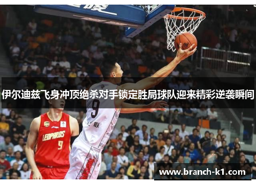 伊尔迪兹飞身冲顶绝杀对手锁定胜局球队迎来精彩逆袭瞬间